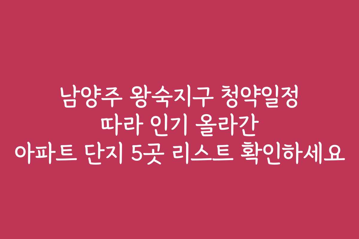 남양주 왕숙지구 청약일정 따라 인기 올라간 아파트 단지 5곳 리스트 확인하세요