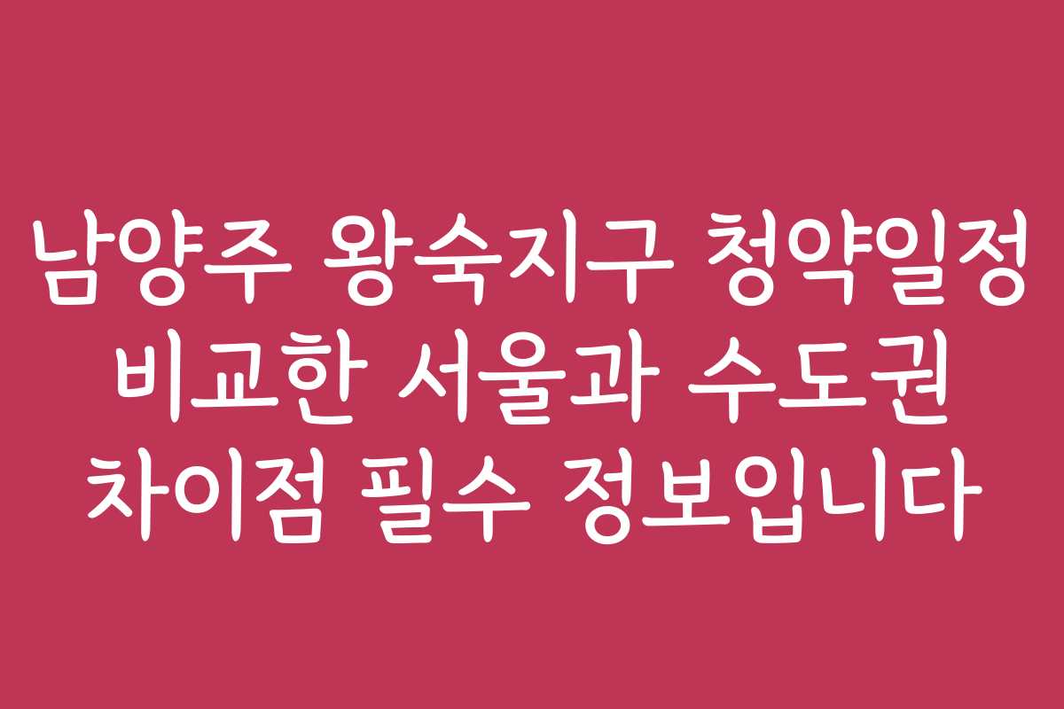 남양주 왕숙지구 청약일정 비교한 서울과 수도권 차이점 필수 정보입니다
