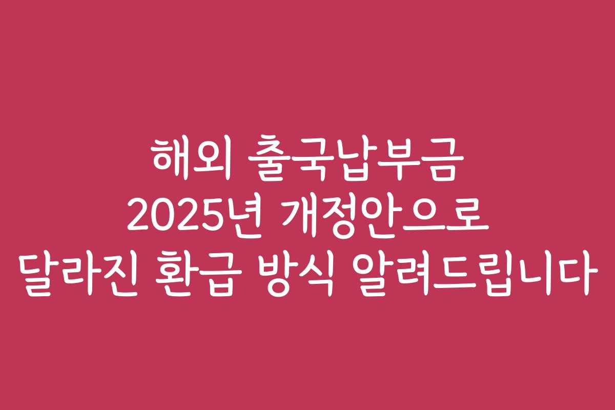 해외 출국납부금 2025년 개정안으로 달라진 환급 방식 알려드립니다