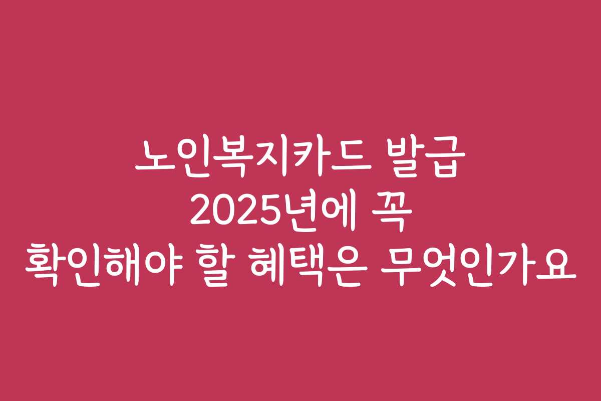 노인복지카드 발급 2025년에 꼭 확인해야 할 혜택은 무엇인가요