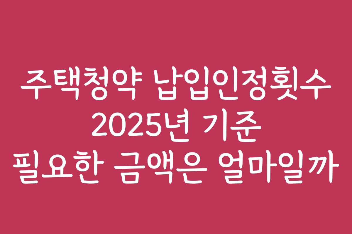 주택청약 납입인정횟수 2025년 기준 필요한 금액은 얼마일까