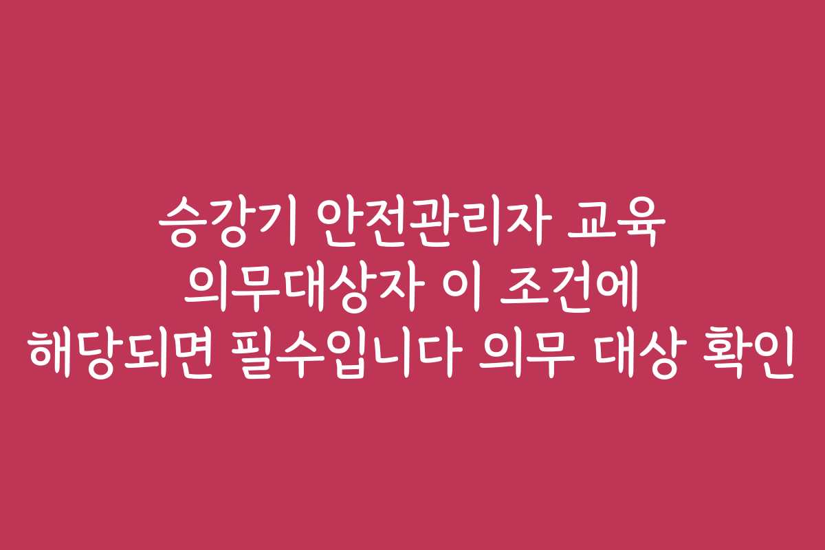 승강기 안전관리자 교육 의무대상자 이 조건에 해당되면 필수입니다 의무 대상 확인
