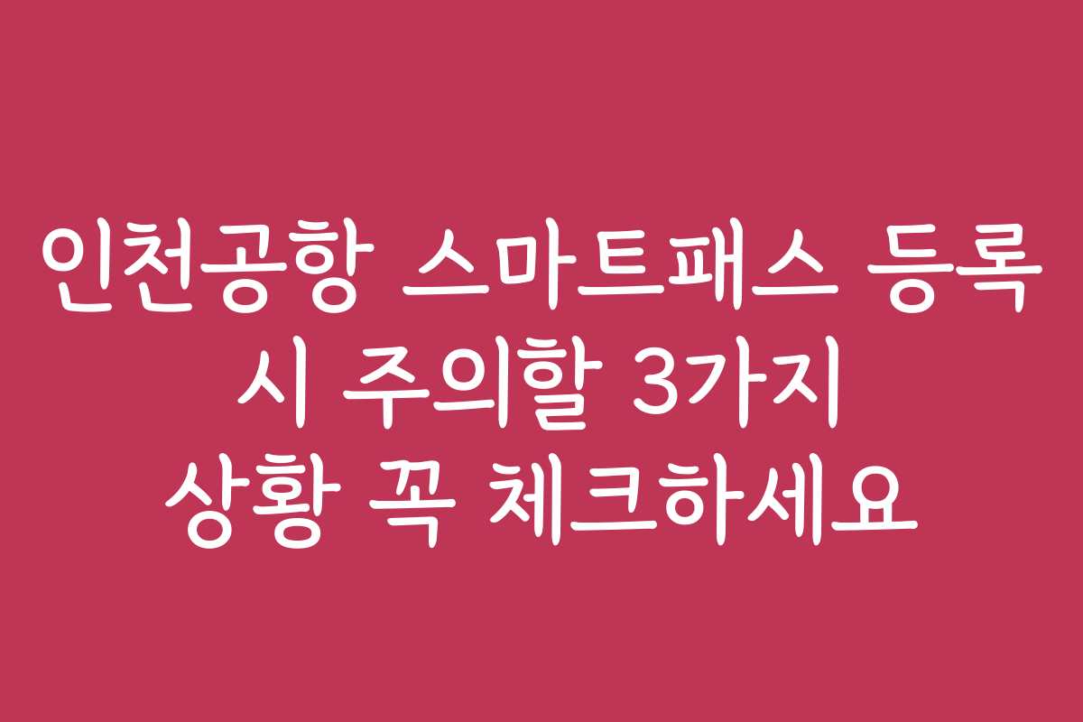 인천공항 스마트패스 등록 시 주의할 3가지 상황 꼭 체크하세요
