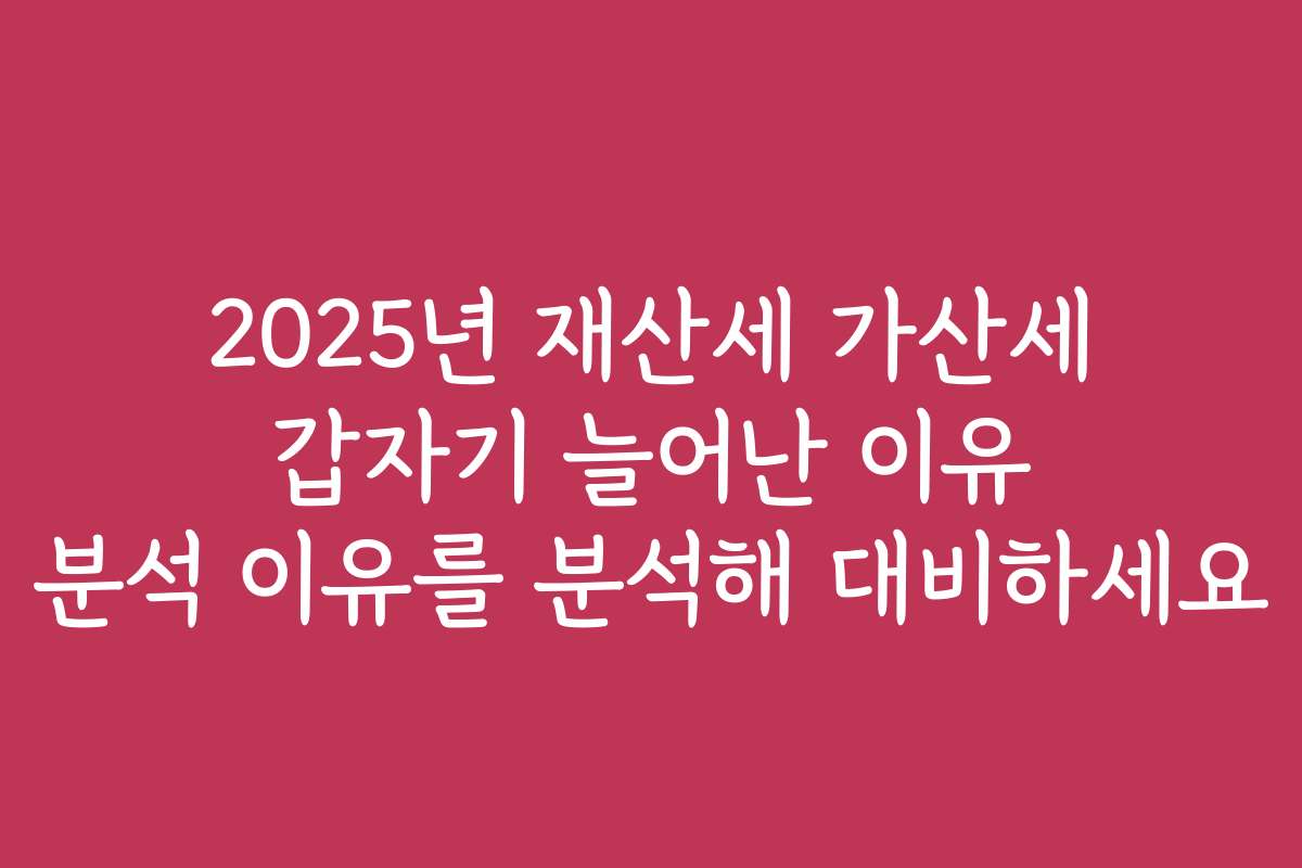 2025년 재산세 가산세 갑자기 늘어난 이유 분석 이유를 분석해 대비하세요