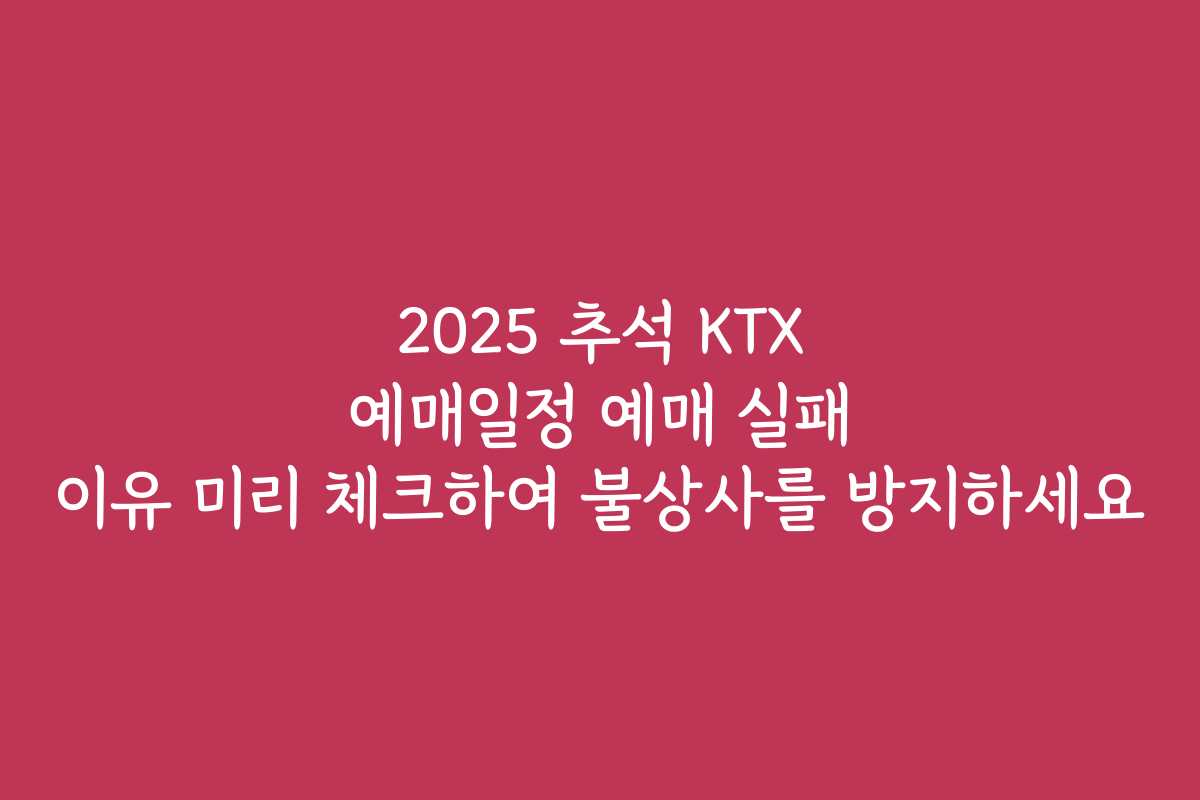 2025 추석 KTX 예매일정 예매 실패 이유 미리 체크하여 불상사를 방지하세요