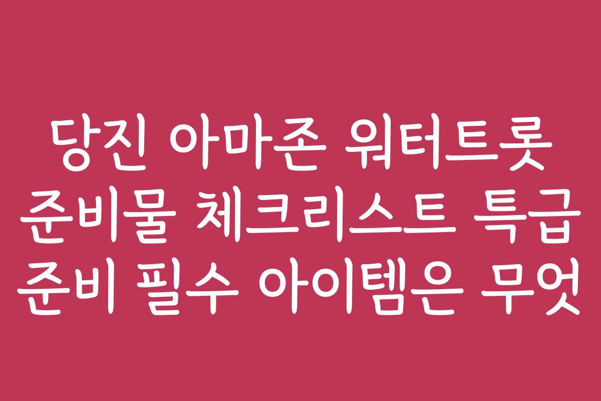 당진 아마존 워터트롯 준비물 체크리스트 특급 준비 필수 아이템은 무엇