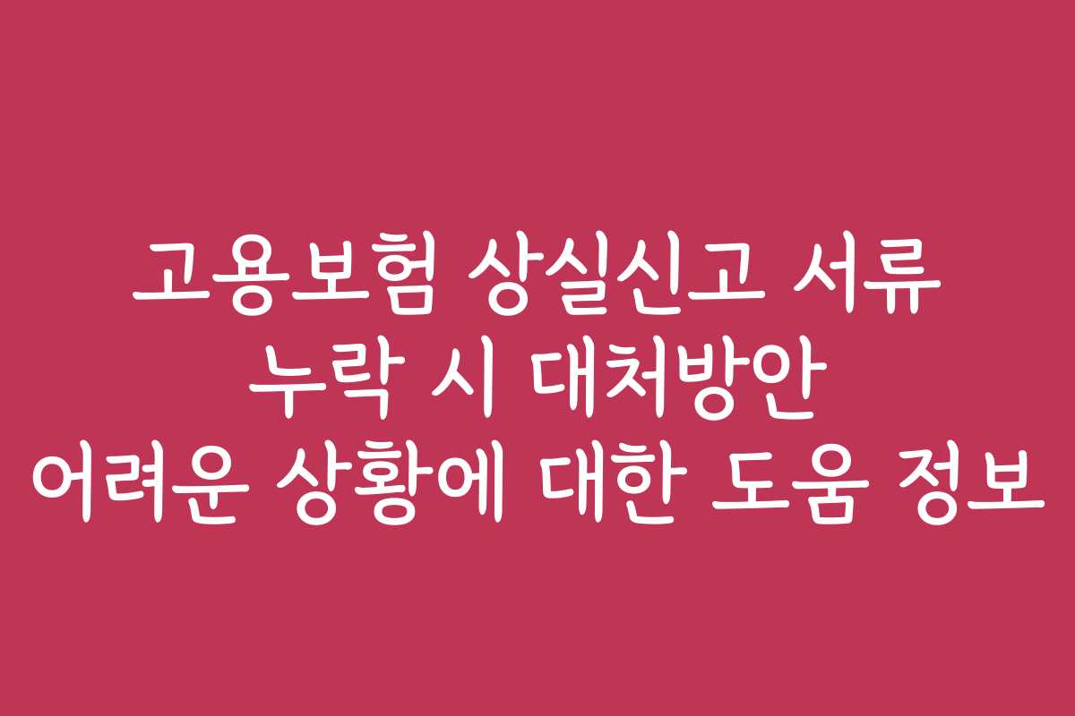 고용보험 상실신고 서류 누락 시 대처방안 어려운 상황에 대한 도움 정보