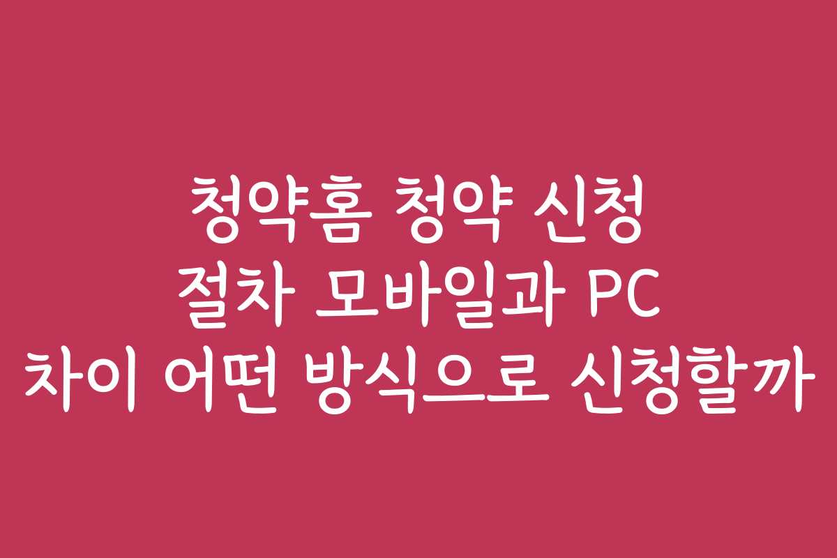 청약홈 청약 신청 절차 모바일과 PC 차이 어떤 방식으로 신청할까