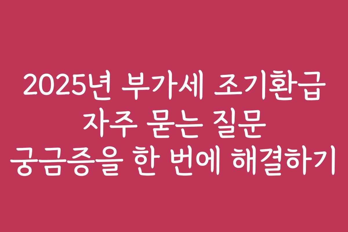 2025년 부가세 조기환급 자주 묻는 질문 궁금증을 한 번에 해결하기
