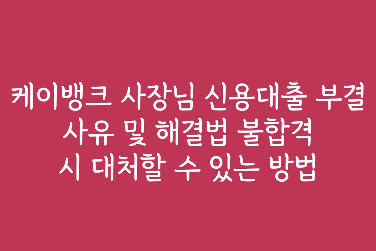 케이뱅크 사장님 신용대출 부결 사유 및 해결법 불합격 시 대처할 수 있는 방법