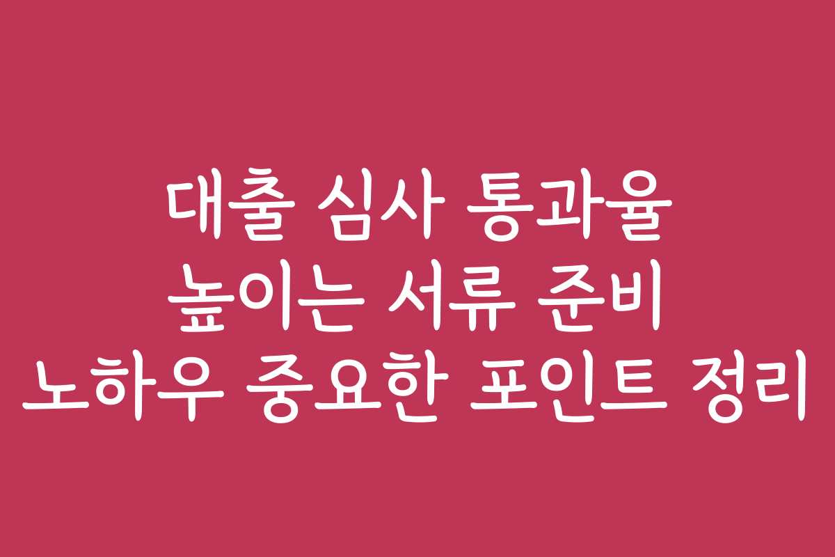 대출 심사 통과율 높이는 서류 준비 노하우 중요한 포인트 정리