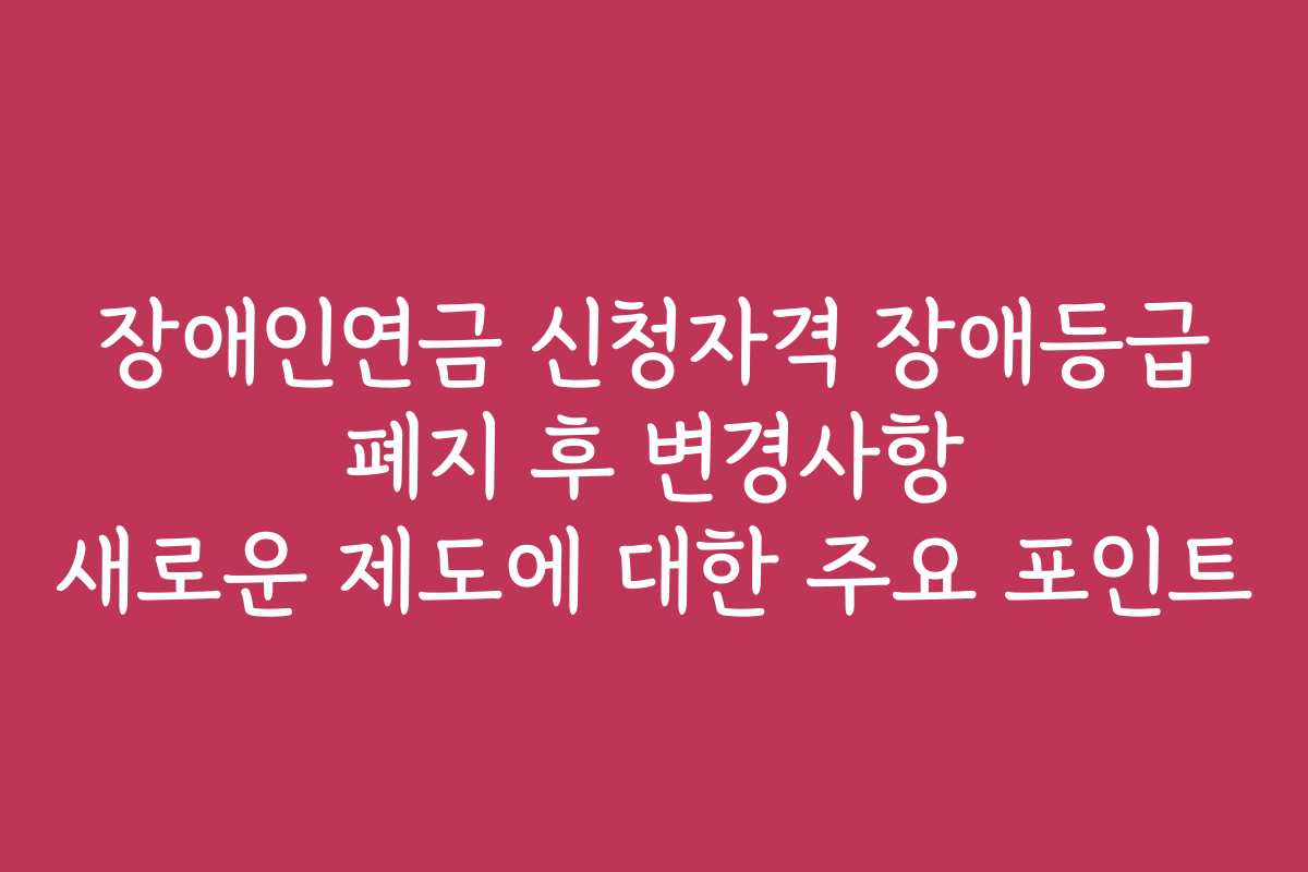 장애인연금 신청자격 장애등급 폐지 후 변경사항 새로운 제도에 대한 주요 포인트