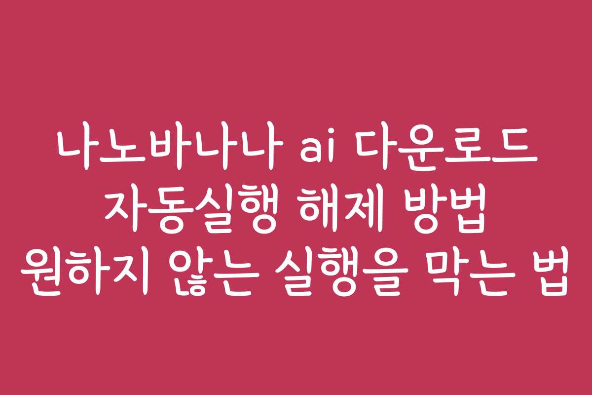 나노바나나 ai 다운로드 자동실행 해제 방법 원하지 않는 실행을 막는 법