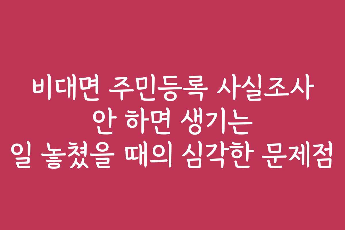 비대면 주민등록 사실조사 안 하면 생기는 일 놓쳤을 때의 심각한 문제점