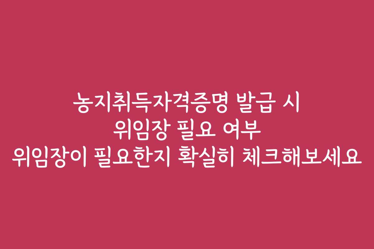 농지취득자격증명 발급 시 위임장 필요 여부 위임장이 필요한지 확실히 체크해보세요
