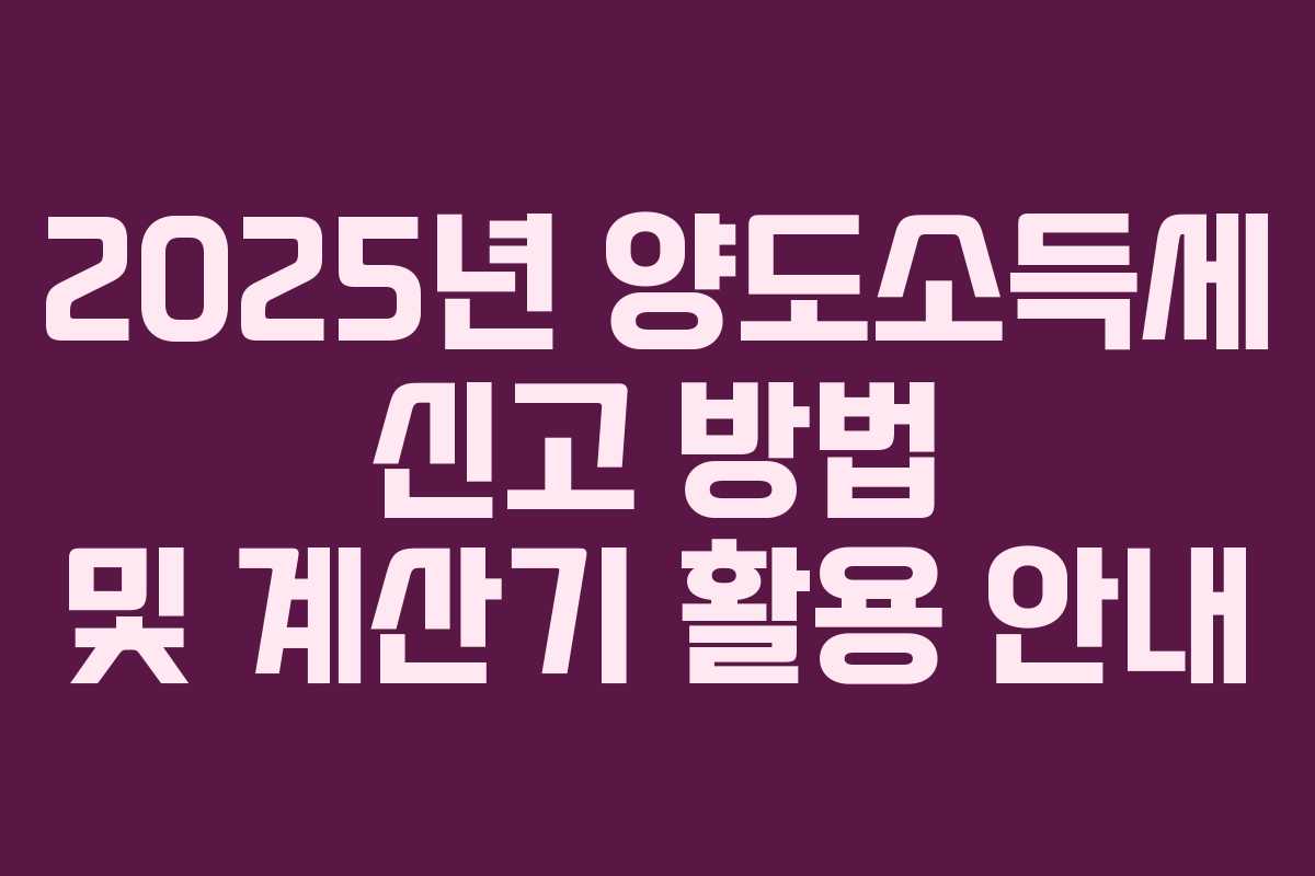 2025년 양도소득세 신고 방법 및 계산기 활용 안내 2025년 양도소득세 신고 방법 및 계산기 활용 안내