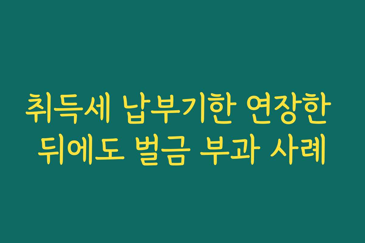 취득세 납부기한 연장한 뒤에도 벌금 부과 사례