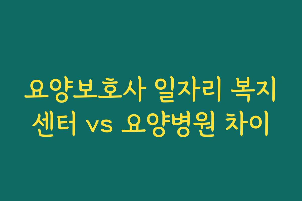 요양보호사 일자리 복지센터 vs 요양병원 차이 요양보호사 일자리 복지센터 vs 요양병원 차이