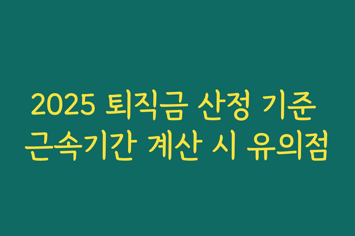 2025 퇴직금 산정 기준 근속기간 계산 시 유의점 2025 퇴직금 산정 기준 근속기간 계산 시 유의점