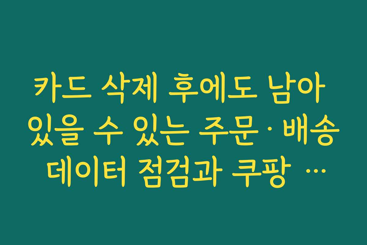 카드 삭제 후에도 남아 있을 수 있는 주문·배송 데이터 점검과 쿠팡 등록카드 삭제