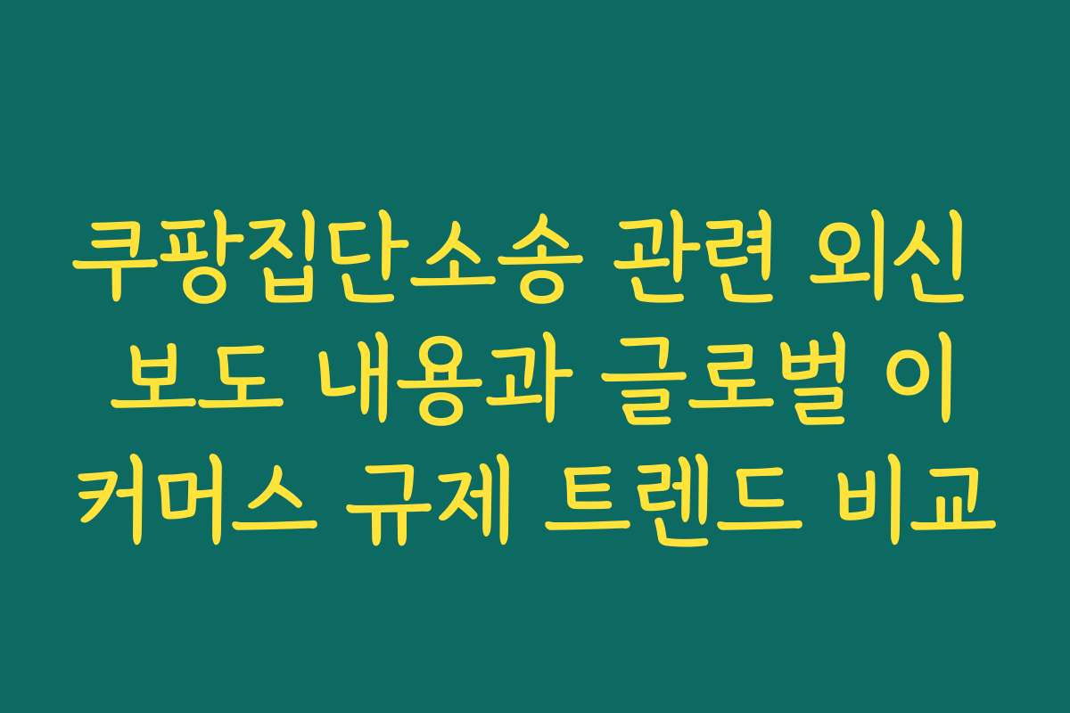쿠팡집단소송 관련 외신 보도 내용과 글로벌 이커머스 규제 트렌드 비교