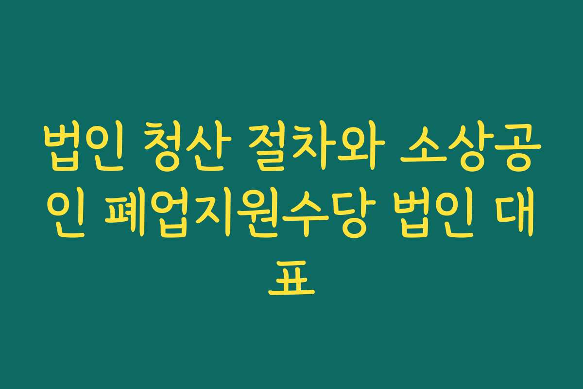 법인 청산 절차와 소상공인 폐업지원수당 법인 대표