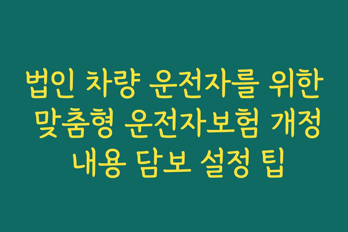 법인 차량 운전자를 위한 맞춤형 운전자보험 개정 내용 담보 설정 팁