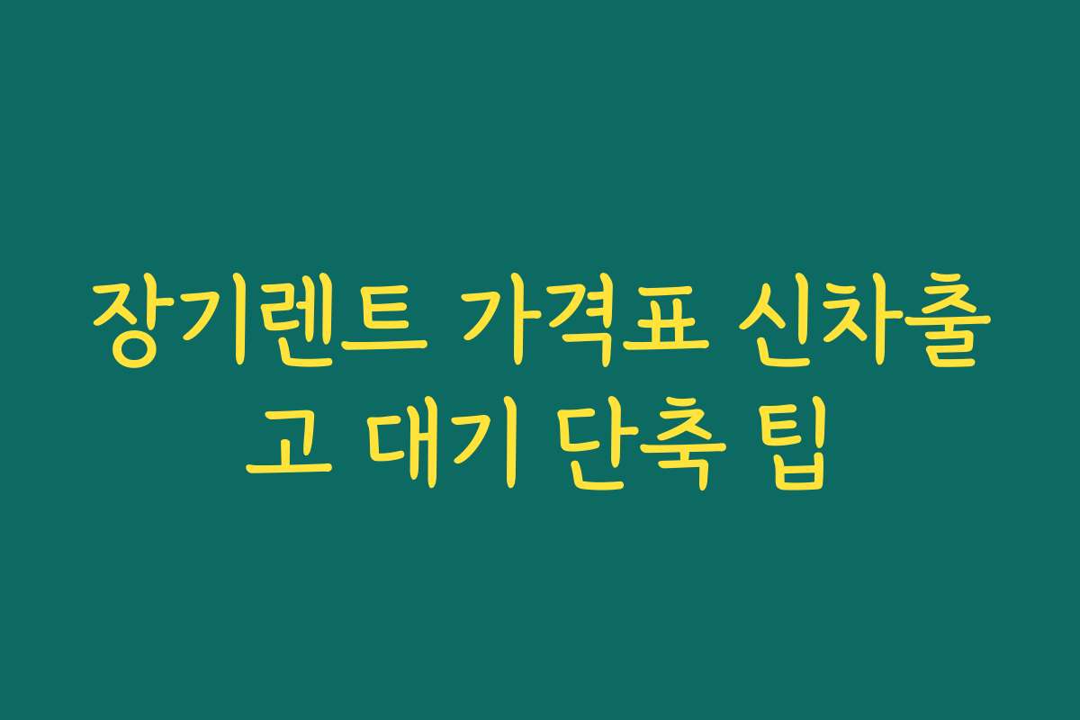 장기렌트 가격표 신차출고 대기 단축 팁