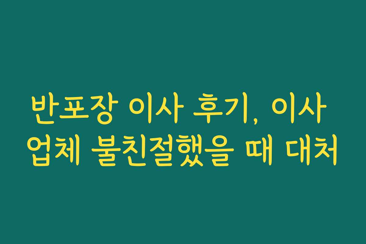 반포장 이사 후기, 이사 업체 불친절했을 때 대처