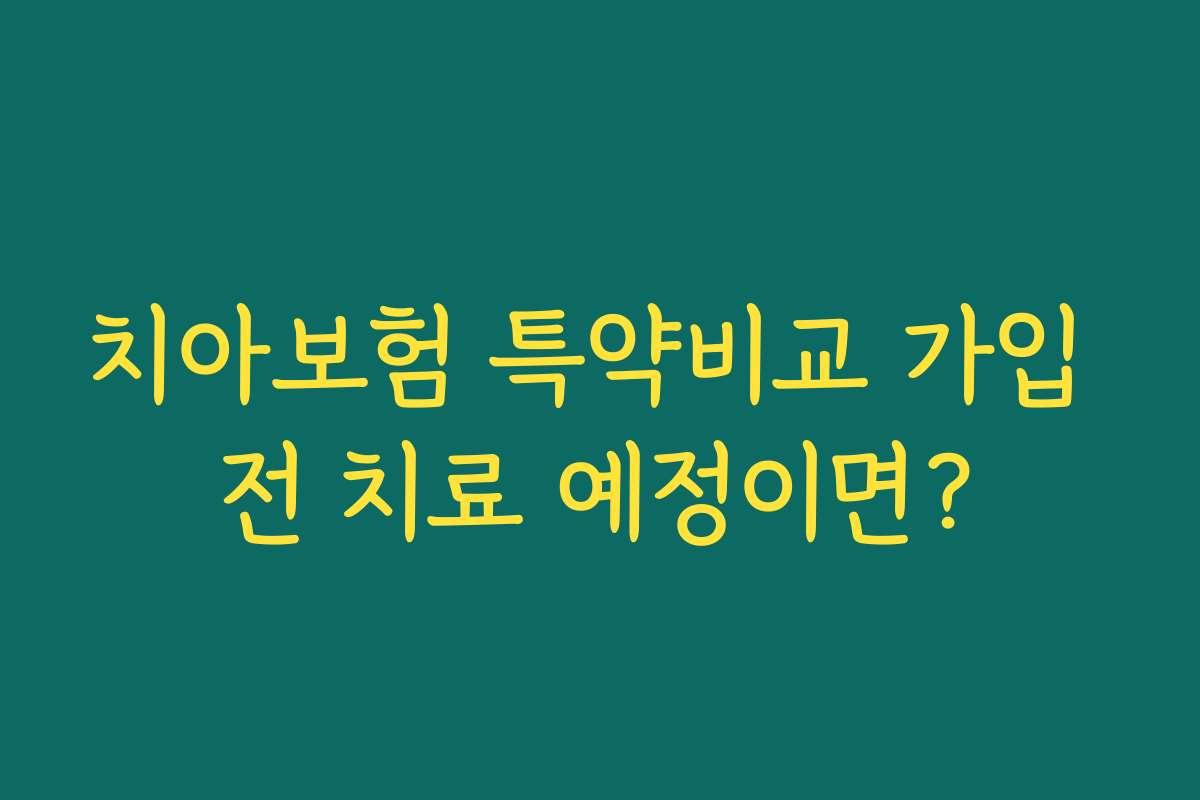 치아보험 특약비교 가입 전 치료 예정이면?