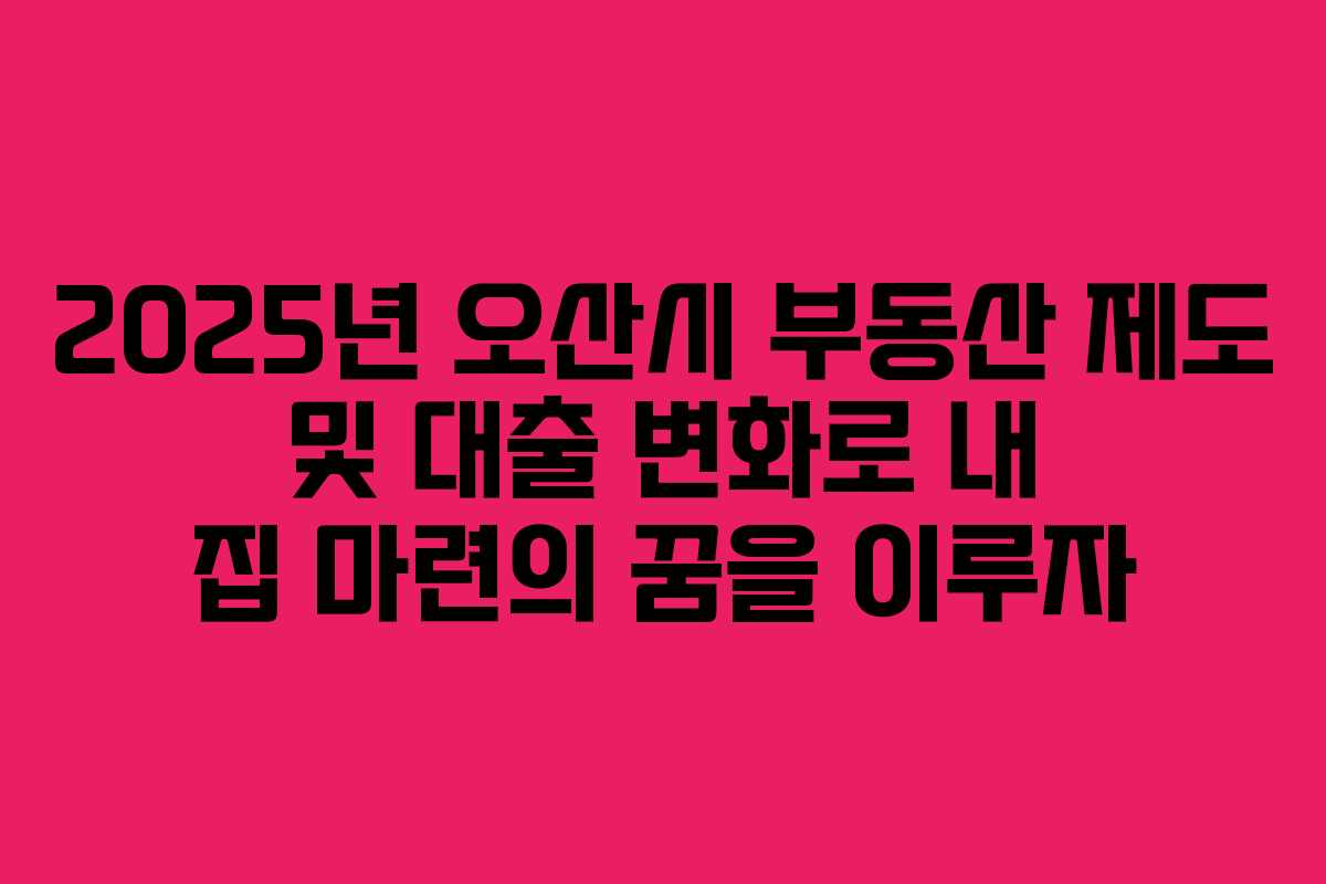 2025년 오산시 부동산 제도 및 대출 변화로 내 집 마련의 꿈을 이루자