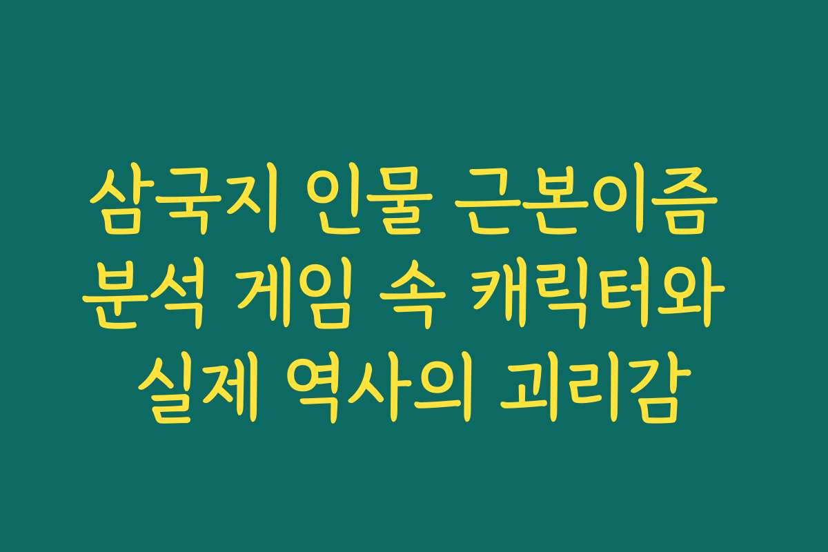 삼국지 인물 근본이즘 분석 게임 속 캐릭터와 실제 역사의 괴리감