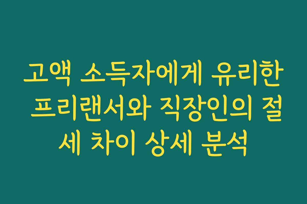 고액 소득자에게 유리한 프리랜서와 직장인의 절세 차이 상세 분석
