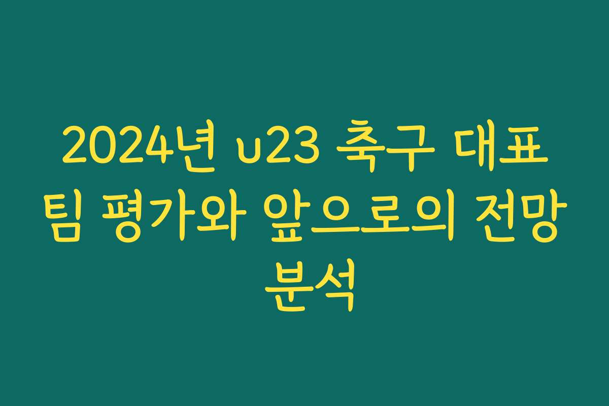 2024년 u23 축구 대표팀 평가와 앞으로의 전망 분석