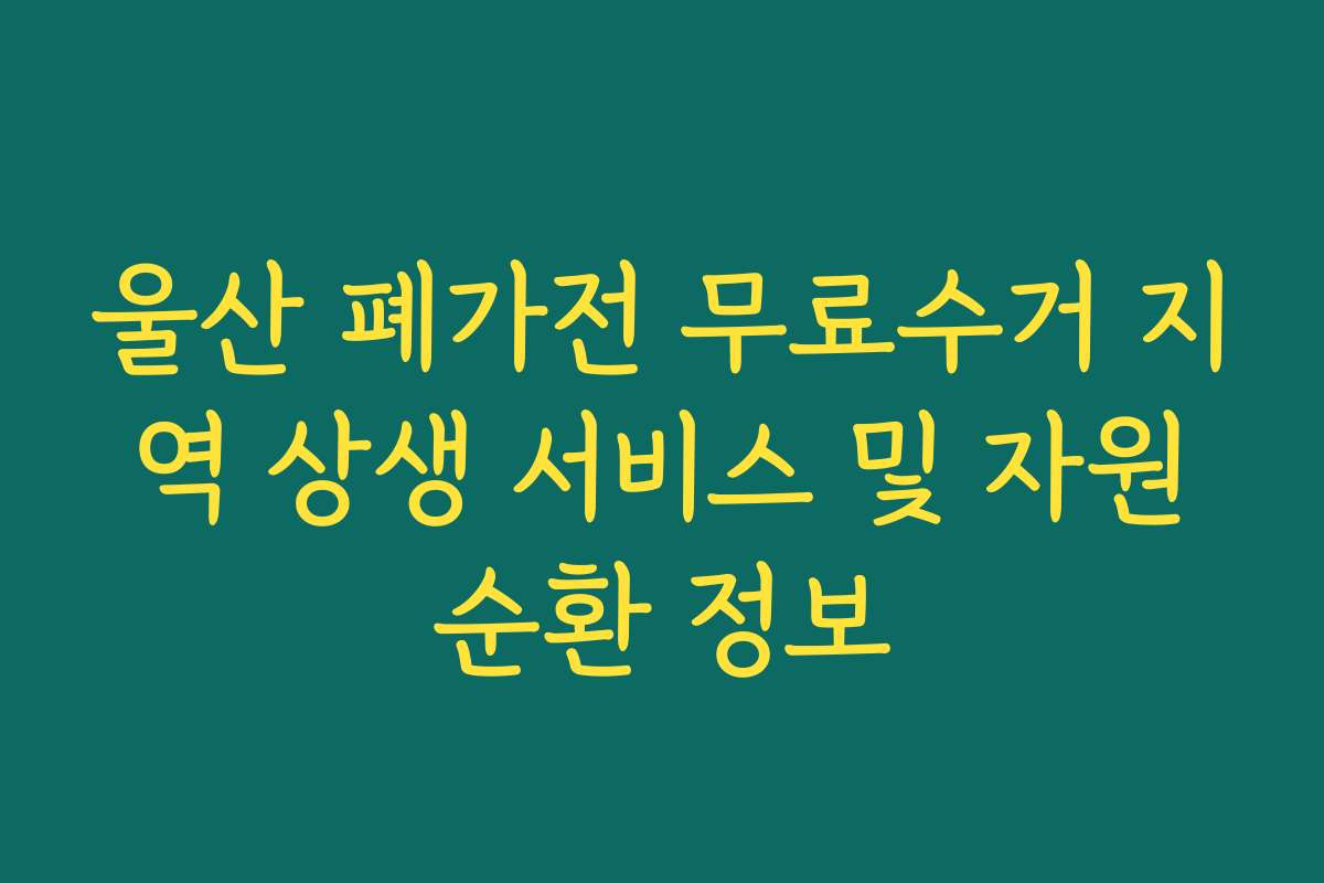 울산 폐가전 무료수거 지역 상생 서비스 및 자원순환 정보
