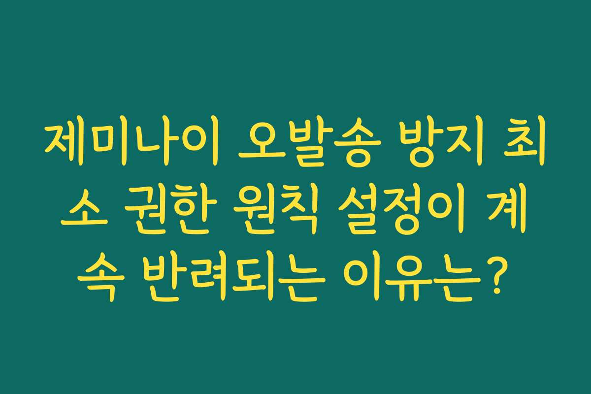제미나이 오발송 방지 최소 권한 원칙 설정이 계속 반려되는 이유는?