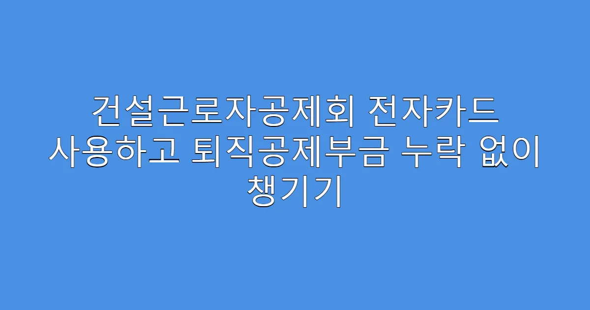 건설근로자공제회 전자카드 사용하고 퇴직공제부금 누락 없이 챙기기
