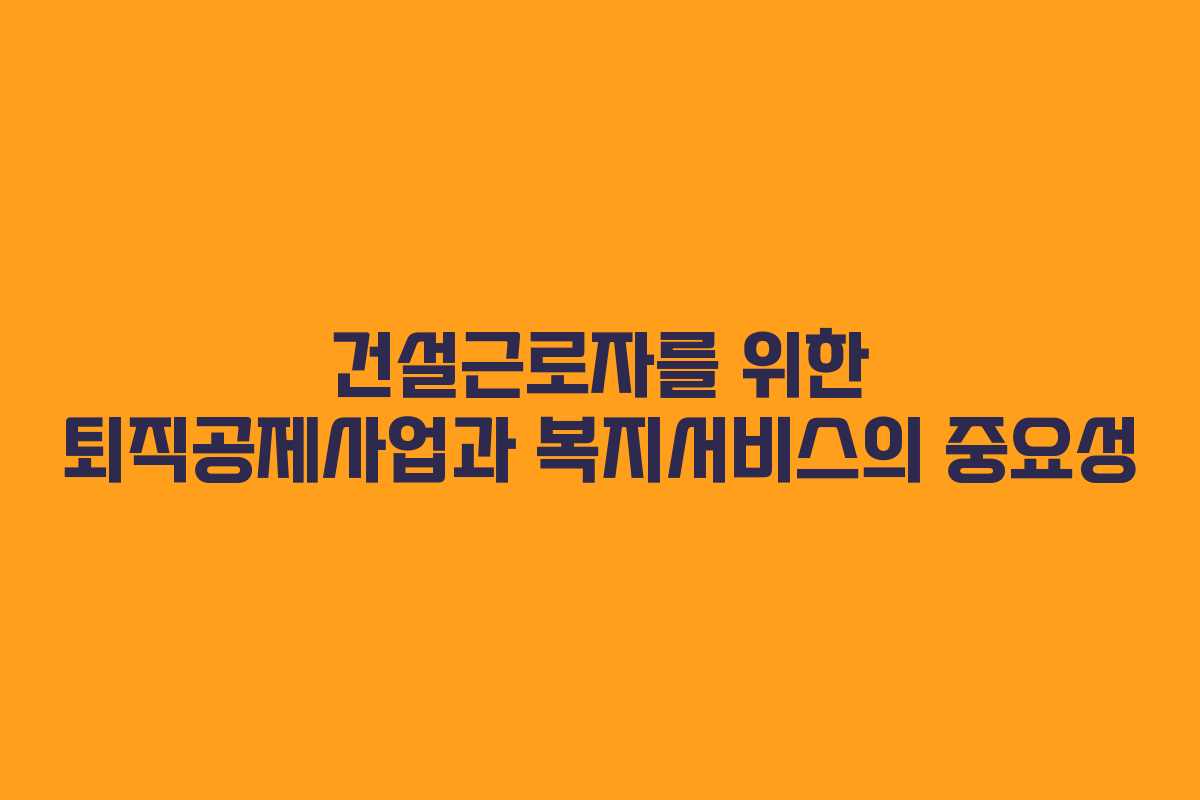 건설근로자를 위한 퇴직공제사업과 복지서비스의 중요성