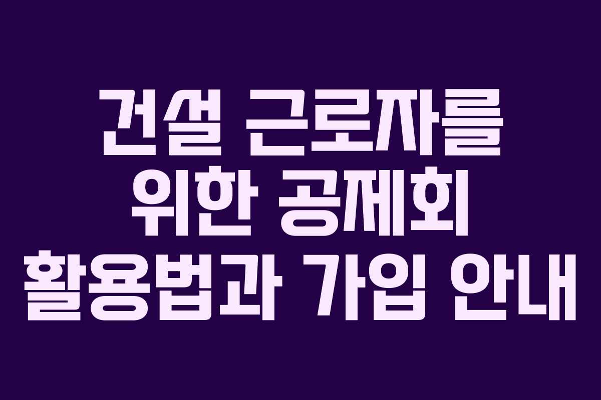 건설 근로자를 위한 공제회 활용법과 가입 안내
