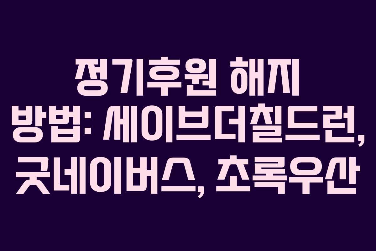 정기후원 해지 방법: 세이브더칠드런, 굿네이버스, 초록우산