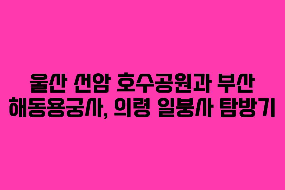 울산 선암 호수공원과 부산 해동용궁사, 의령 일붕사 탐방기