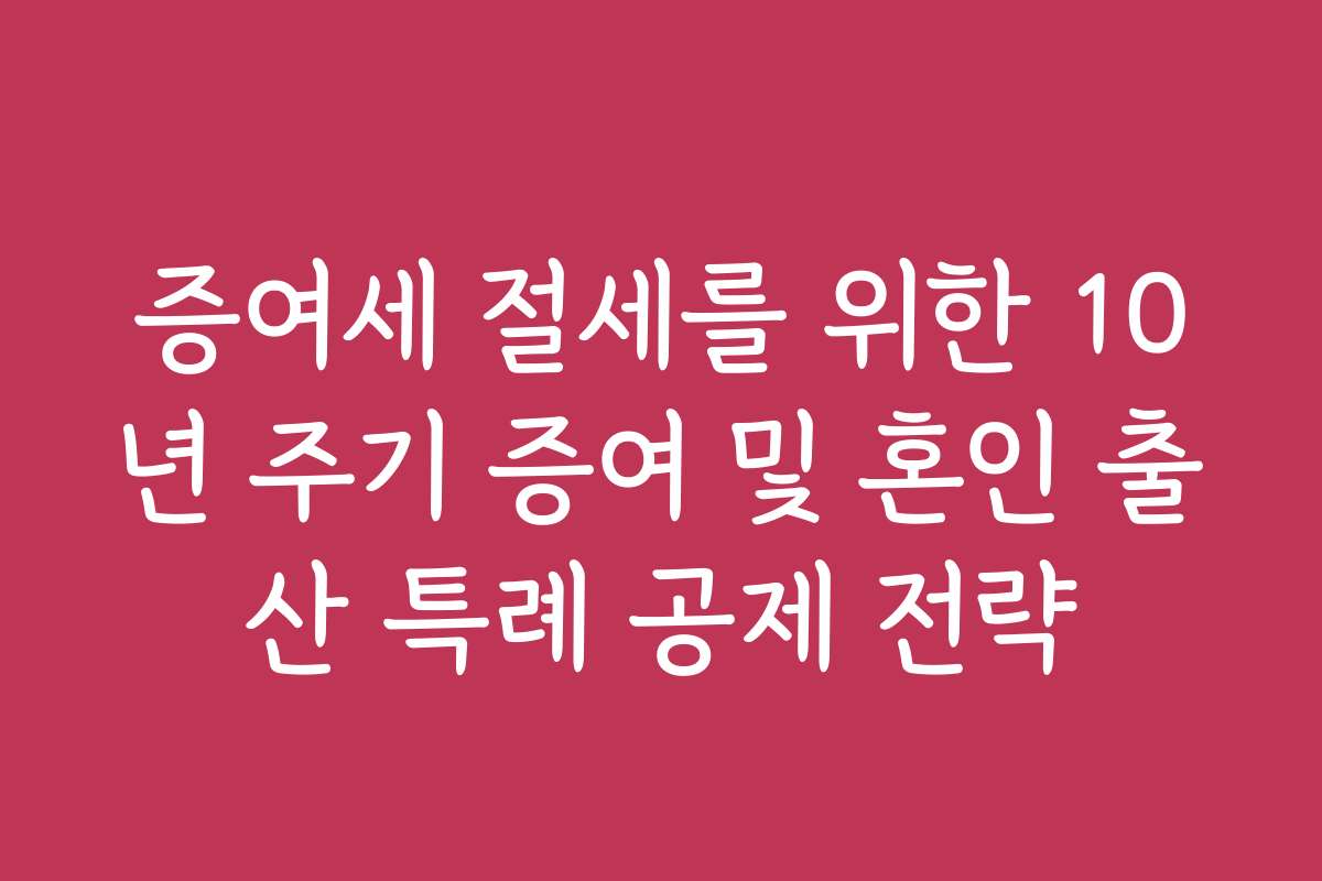증여세 절세를 위한 10년 주기 증여 및 혼인 출산 특례 공제 전략