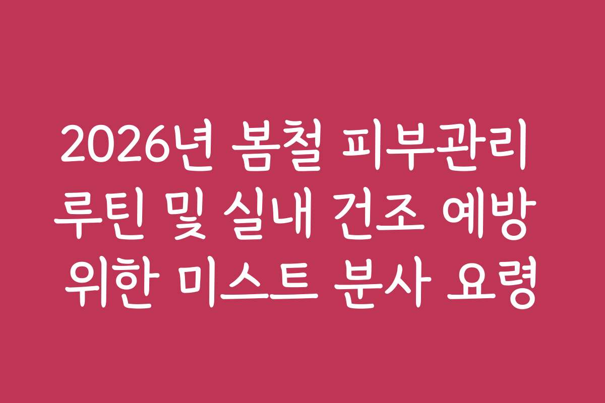 2026년 봄철 피부관리 루틴 및 실내 건조 예방 위한 미스트 분사 요령