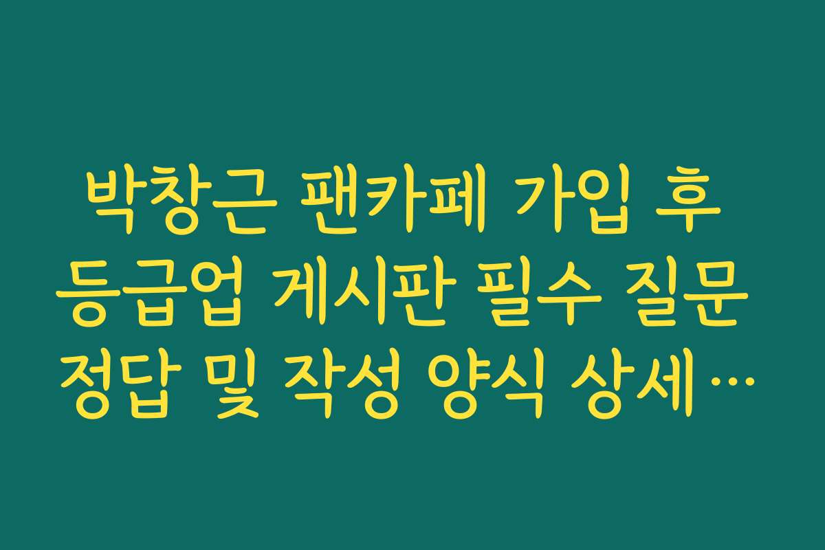 박창근 팬카페 가입 후 등급업 게시판 필수 질문 정답 및 작성 양식 상세 정리