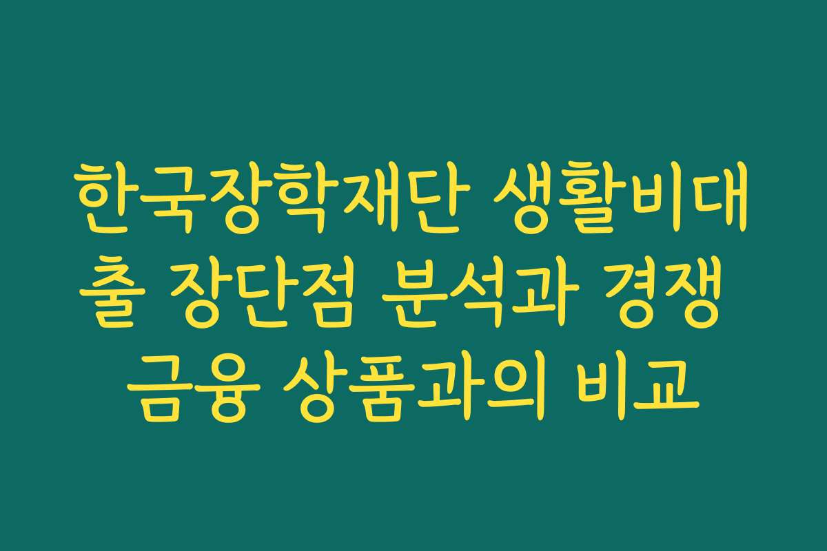 한국장학재단 생활비대출 장단점 분석과 경쟁 금융 상품과의 비교