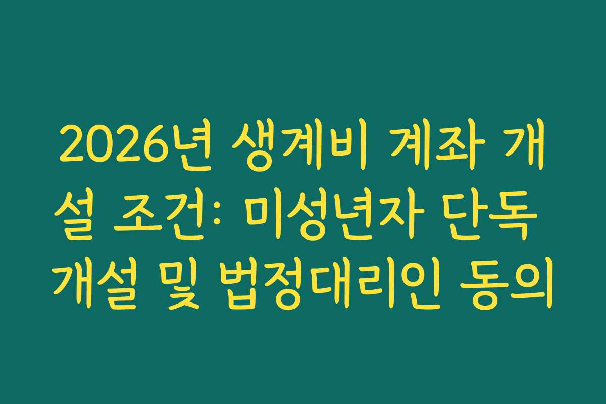 2026년 생계비 계좌 개설 조건: 미성년자 단독 개설 및 법정대리인 동의