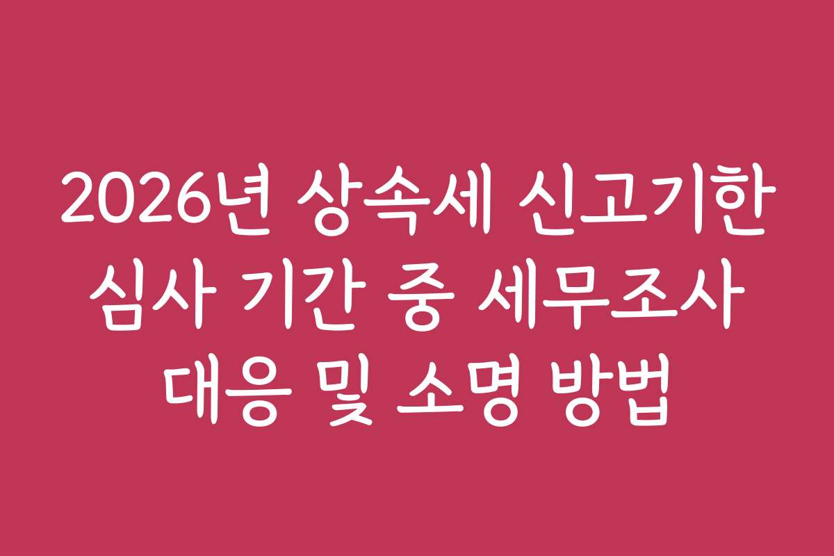 2026년 상속세 신고기한 심사 기간 중 세무조사 대응 및 소명 방법