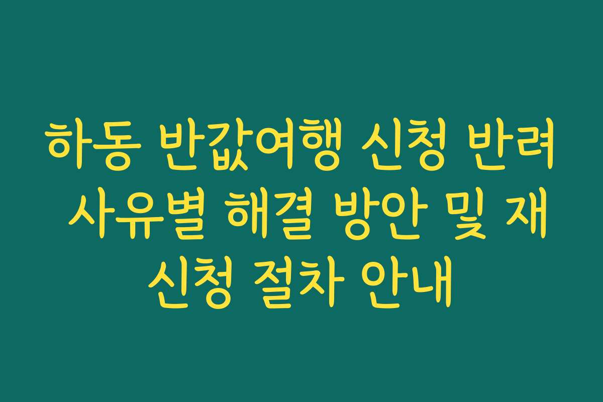 하동 반값여행 신청 반려 사유별 해결 방안 및 재신청 절차 안내