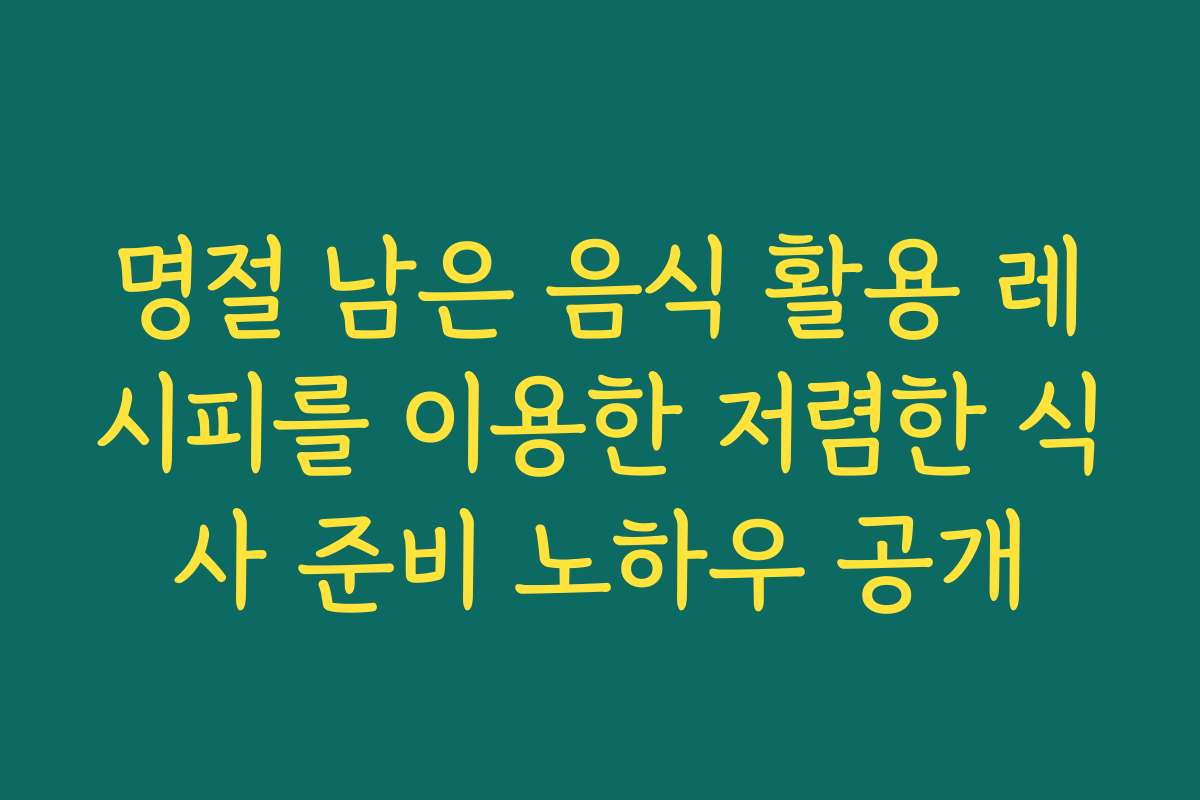 명절 남은 음식 활용 레시피를 이용한 저렴한 식사 준비 노하우 공개