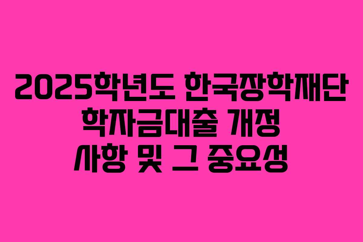 2025학년도 한국장학재단 학자금대출 개정 사항 및 그 중요성